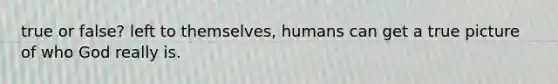 true or false? left to themselves, humans can get a true picture of who God really is.