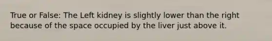 True or False: The Left kidney is slightly lower than the right because of the space occupied by the liver just above it.