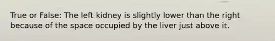True or False: The left kidney is slightly lower than the right because of the space occupied by the liver just above it.