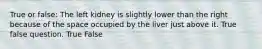 True or false: The left kidney is slightly lower than the right because of the space occupied by the liver just above it. True false question. True False