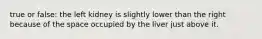 true or false: the left kidney is slightly lower than the right because of the space occupied by the liver just above it.