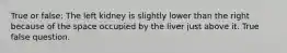 True or false: The left kidney is slightly lower than the right because of the space occupied by the liver just above it. True false question.