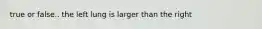 true or false.. the left lung is larger than the right