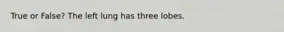 True or False? The left lung has three lobes.