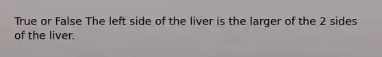 True or False The left side of the liver is the larger of the 2 sides of the liver.