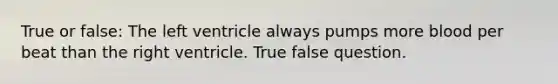 True or false: The left ventricle always pumps more blood per beat than the right ventricle. True false question.