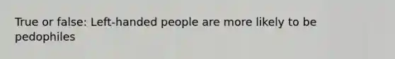 True or false: Left-handed people are more likely to be pedophiles