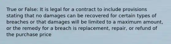 True or False: It is legal for a contract to include provisions stating that no damages can be recovered for certain types of breaches or that damages will be limited to a maximum amount, or the remedy for a breach is replacement, repair, or refund of the purchase price