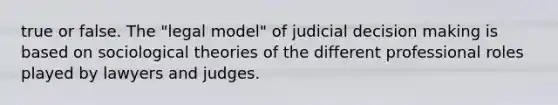 true or false. The "legal model" of judicial decision making is based on sociological theories of the different professional roles played by lawyers and judges.