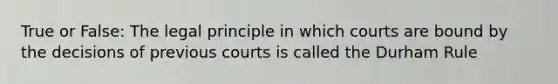 True or False: The legal principle in which courts are bound by the decisions of previous courts is called the Durham Rule