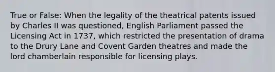 True or False: When the legality of the theatrical patents issued by Charles II was questioned, English Parliament passed the Licensing Act in 1737, which restricted the presentation of drama to the Drury Lane and Covent Garden theatres and made the lord chamberlain responsible for licensing plays.