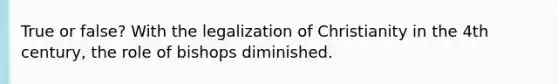 True or false? With the legalization of Christianity in the 4th century, the role of bishops diminished.