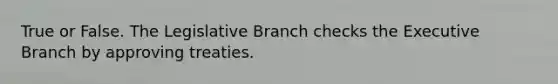 True or False. The Legislative Branch checks the Executive Branch by approving treaties.