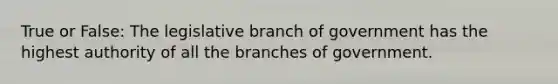 True or False: The legislative branch of government has the highest authority of all the branches of government.