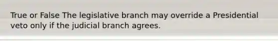 True or False The legislative branch may override a Presidential veto only if the judicial branch agrees.