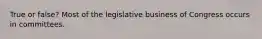 True or false? Most of the legislative business of Congress occurs in committees.