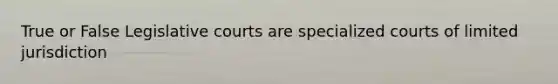 True or False Legislative courts are specialized courts of limited jurisdiction