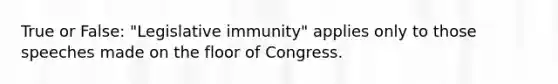 True or False: "Legislative immunity" applies only to those speeches made on the floor of Congress.