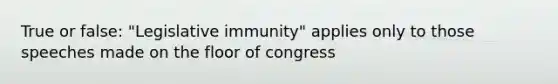 True or false: "Legislative immunity" applies only to those speeches made on the floor of congress