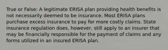 True or False: A legitimate ERISA plan providing health benefits is not necessarily deemed to be insurance. Most ERISA plans purchase excess insurance to pay for more costly claims. State insurance regulation does, however, still apply to an insurer that may be financially responsible for the payment of claims and any forms utilized in an insured ERISA plan.