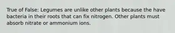 True of False: Legumes are unlike other plants because the have bacteria in their roots that can fix nitrogen. Other plants must absorb nitrate or ammonium ions.