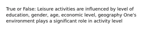 True or False: Leisure activities are influenced by level of education, gender, age, economic level, geography One's environment plays a significant role in activity level