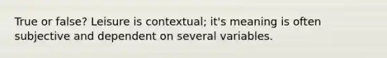 True or false? Leisure is contextual; it's meaning is often subjective and dependent on several variables.