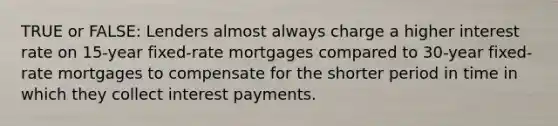 TRUE or FALSE: Lenders almost always charge a higher interest rate on 15-year fixed-rate mortgages compared to 30-year fixed-rate mortgages to compensate for the shorter period in time in which they collect interest payments.