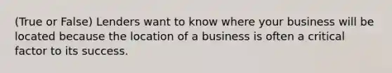 (True or False) Lenders want to know where your business will be located because the location of a business is often a critical factor to its success.