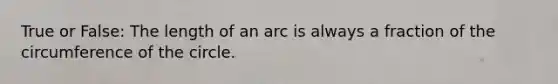 True or False: The length of an arc is always a fraction of the circumference of the circle.