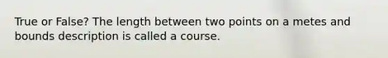 True or False? The length between two points on a metes and bounds description is called a course.