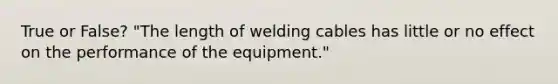 True or False? "The length of welding cables has little or no effect on the performance of the equipment."