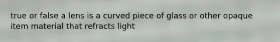 true or false a lens is a curved piece of glass or other opaque item material that refracts light