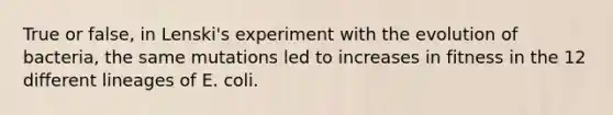 True or false, in Lenski's experiment with the evolution of bacteria, the same mutations led to increases in fitness in the 12 different lineages of E. coli.