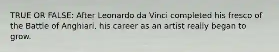 TRUE OR FALSE: After Leonardo da Vinci completed his fresco of the Battle of Anghiari, his career as an artist really began to grow.