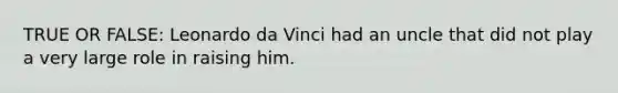 TRUE OR FALSE: Leonardo da Vinci had an uncle that did not play a very large role in raising him.