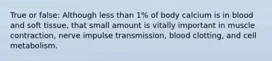 True or false: Although less than 1% of body calcium is in blood and soft tissue, that small amount is vitally important in muscle contraction, nerve impulse transmission, blood clotting, and cell metabolism.