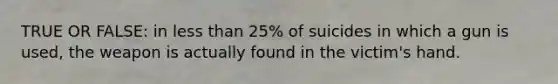 TRUE OR FALSE: in less than 25% of suicides in which a gun is used, the weapon is actually found in the victim's hand.