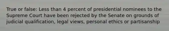 True or false: Less than 4 percent of presidential nominees to the Supreme Court have been rejected by the Senate on grounds of judicial qualification, legal views, personal ethics or partisanship