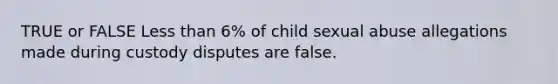 TRUE or FALSE Less than 6% of child sexual abuse allegations made during custody disputes are false.