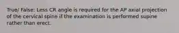 True/ False: Less CR angle is required for the AP axial projection of the cervical spine if the examination is performed supine rather than erect.