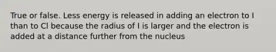 True or false. Less energy is released in adding an electron to I than to Cl because the radius of I is larger and the electron is added at a distance further from the nucleus