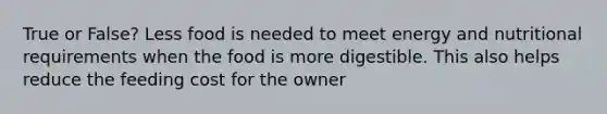 True or False? Less food is needed to meet energy and nutritional requirements when the food is more digestible. This also helps reduce the feeding cost for the owner