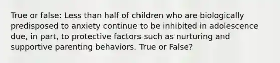 True or false: Less than half of children who are biologically predisposed to anxiety continue to be inhibited in adolescence due, in part, to protective factors such as nurturing and supportive parenting behaviors. True or False?