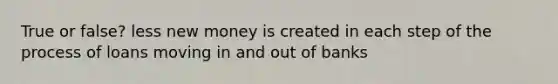 True or false? less new money is created in each step of the process of loans moving in and out of banks