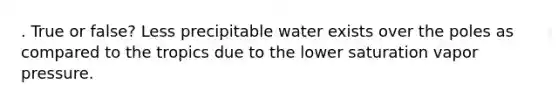 . True or false? Less precipitable water exists over the poles as compared to the tropics due to the lower saturation vapor pressure.