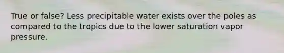 True or false? Less precipitable water exists over the poles as compared to the tropics due to the lower saturation vapor pressure.