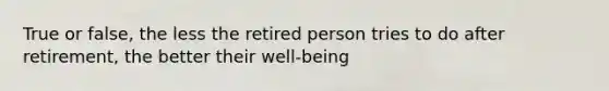 True or false, the less the retired person tries to do after retirement, the better their well-being