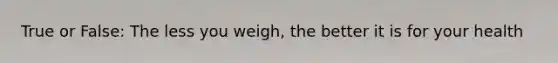 True or False: The less you weigh, the better it is for your health