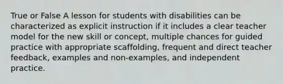 True or False A lesson for students with disabilities can be characterized as explicit instruction if it includes a clear teacher model for the new skill or concept, multiple chances for guided practice with appropriate scaffolding, frequent and direct teacher feedback, examples and non-examples, and independent practice.